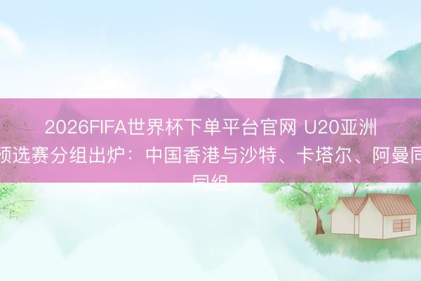 2026FIFA世界杯下單平臺官網 U20亞洲杯預選賽分組出爐：中國香港與沙特、卡塔爾、阿曼同組